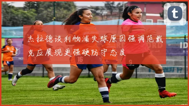 杰拉德谈利物浦失球原因强调范戴克应展现更强硬防守态度