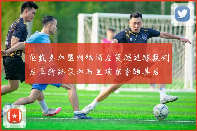 范戴克加盟利物浦后英超进球数创后卫新纪录加布里埃尔紧随其后