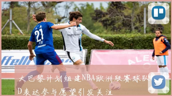 大巴黎计划组建NBA欧洲联赛球队KD表达参与愿望引发关注
