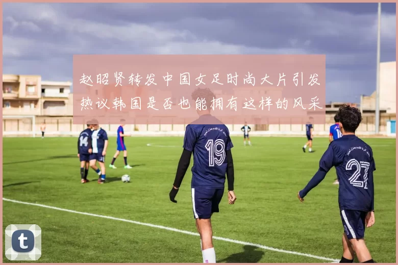 赵昭贤转发中国女足时尚大片引发热议韩国是否也能拥有这样的风采