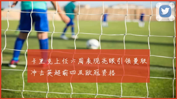 卡里克上任六周表现亮眼引领曼联冲击英超前四及欧冠资格
