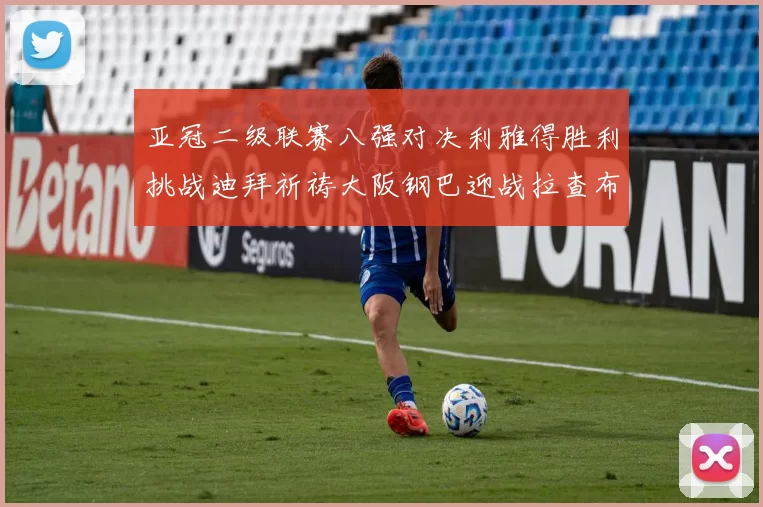 亚冠二级联赛八强对决利雅得胜利挑战迪拜祈祷大阪钢巴迎战拉查布里府