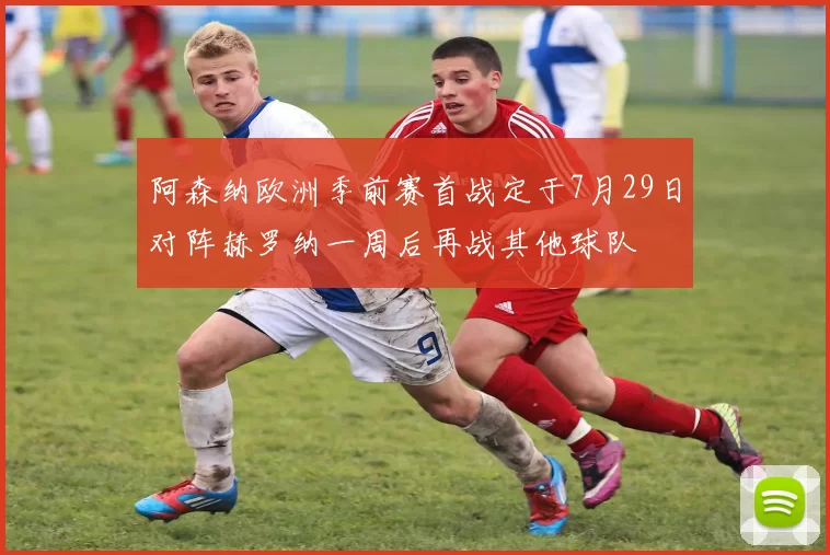 阿森纳欧洲季前赛首战定于7月29日对阵赫罗纳一周后再战其他球队