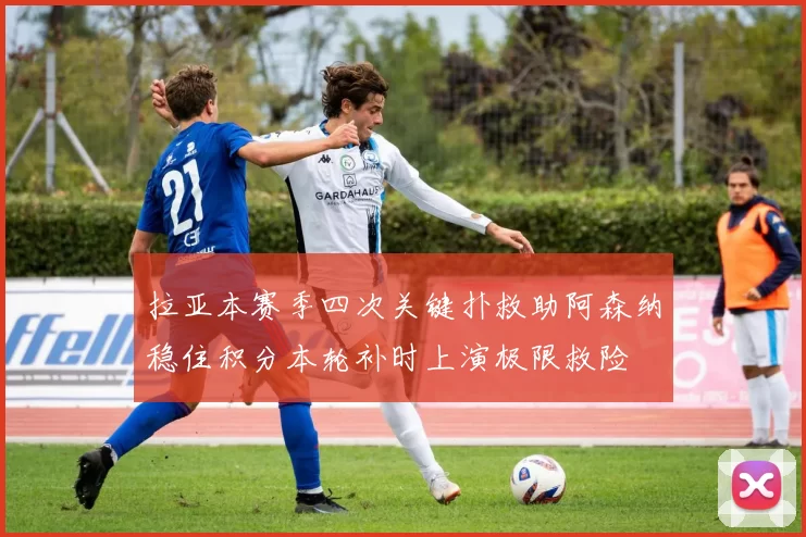 拉亚本赛季四次关键扑救助阿森纳稳住积分本轮补时上演极限救险