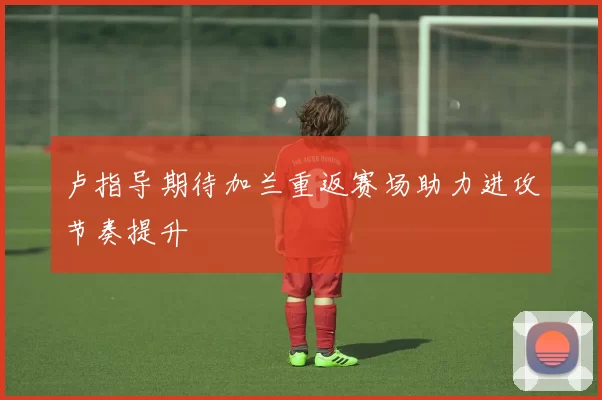 卢指导期待加兰重返赛场助力进攻节奏提升