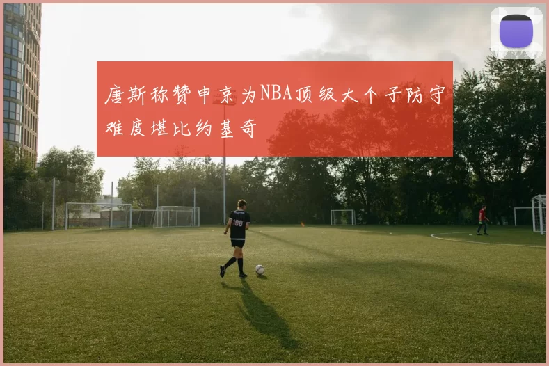 唐斯称赞申京为NBA顶级大个子防守难度堪比约基奇