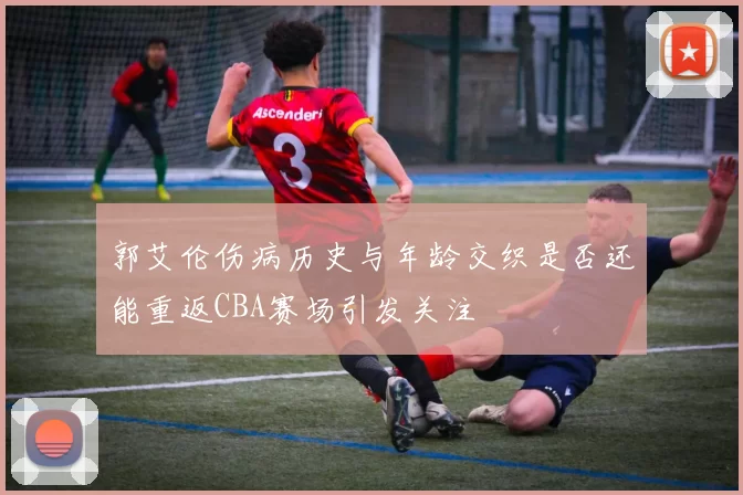 郭艾伦伤病历史与年龄交织是否还能重返CBA赛场引发关注