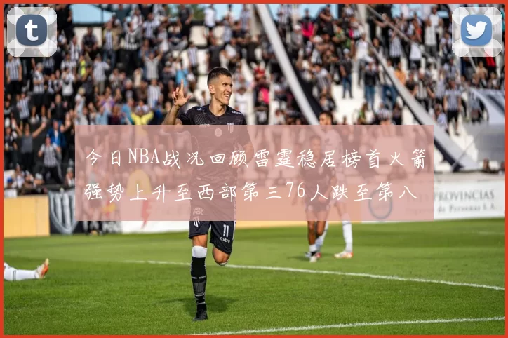 今日NBA战况回顾雷霆稳居榜首火箭强势上升至西部第三76人跌至第八位
