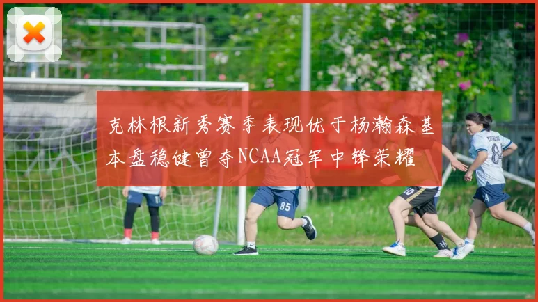 克林根新秀赛季表现优于杨瀚森基本盘稳健曾夺NCAA冠军中锋荣耀