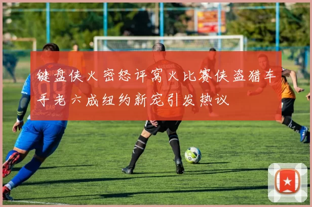 键盘侠火密怒评窝火比赛侠盗猎车手老六成纽约新宠引发热议