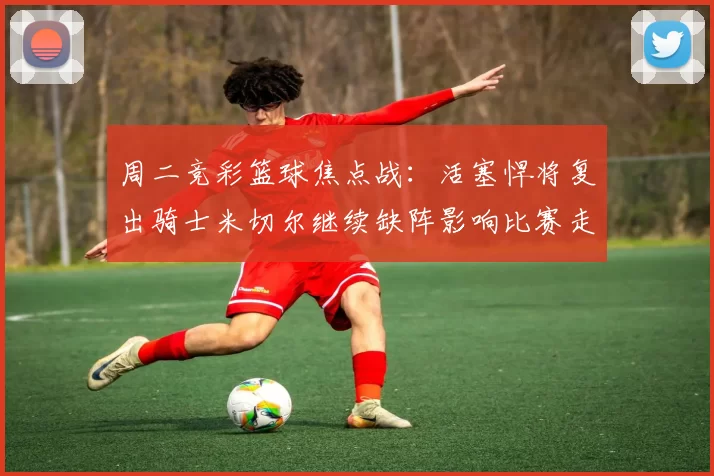 周二竞彩篮球焦点战：活塞悍将复出骑士米切尔继续缺阵影响比赛走势