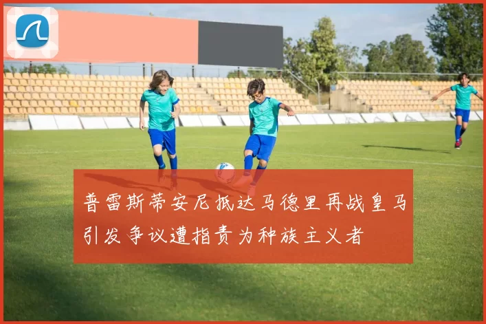 普雷斯蒂安尼抵达马德里再战皇马引发争议遭指责为种族主义者