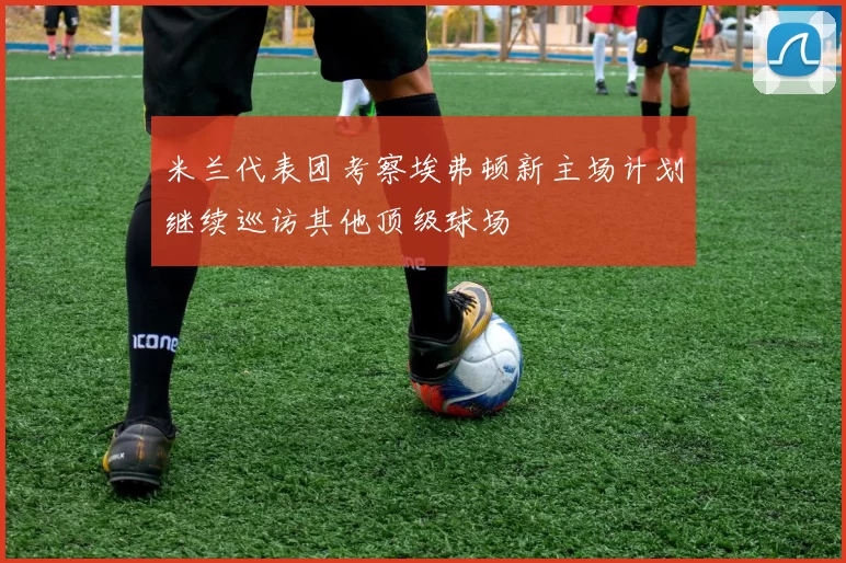 米兰代表团考察埃弗顿新主场计划继续巡访其他顶级球场
