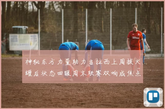 神秘东方力量助力吉拉西上周拔火罐后状态回暖周末联赛双响成焦点