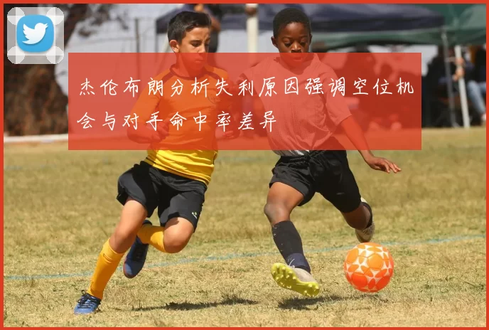 杰伦布朗分析失利原因强调空位机会与对手命中率差异