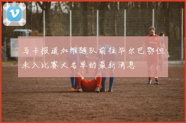 马卡报道加维随队前往毕尔巴鄂但未入比赛大名单的最新消息
