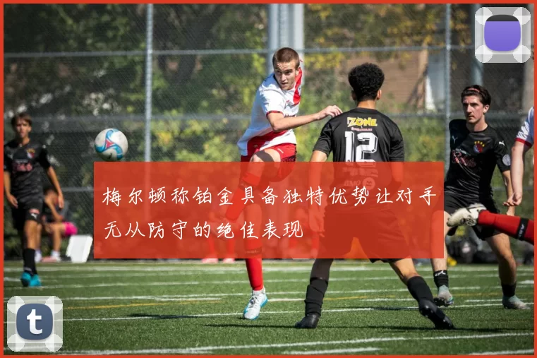 梅尔顿称铂金具备独特优势让对手无从防守的绝佳表现