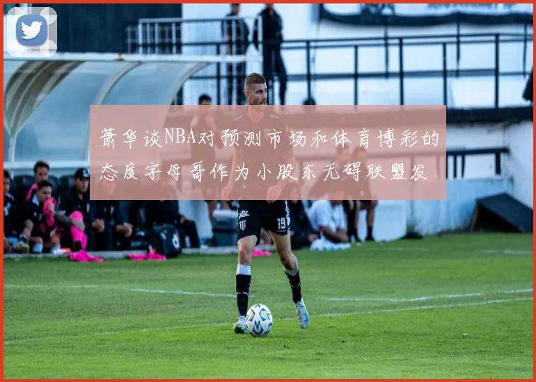 萧华谈NBA对预测市场和体育博彩的态度字母哥作为小股东无碍联盟发展