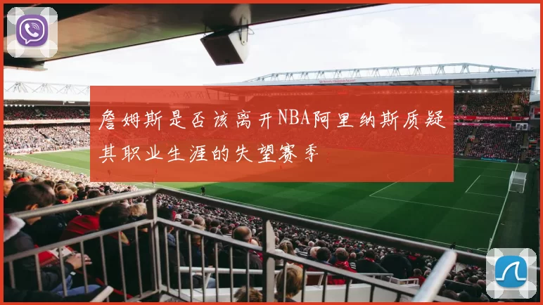 詹姆斯是否该离开NBA阿里纳斯质疑其职业生涯的失望赛季