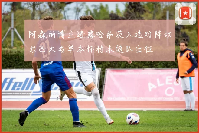 阿森纳博主透露哈弗茨入选对阵切尔西大名单本怀特未随队出征