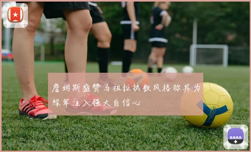 詹姆斯盛赞马祖拉执教风格称其为绿军注入强大自信心